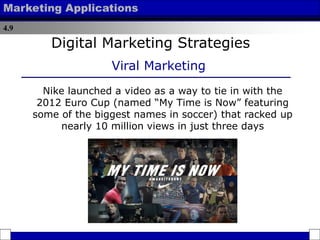 4.9
Marketing Applications
Nike launched a video as a way to tie in with the
2012 Euro Cup (named “My Time is Now” featuring
some of the biggest names in soccer) that racked up
nearly 10 million views in just three days
Digital Marketing Strategies
Viral Marketing
 