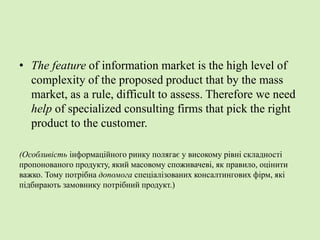 • The feature of information market is the high level of
complexity of the proposed product that by the mass
market, as a rule, difficult to assess. Therefore we need
help of specialized consulting firms that pick the right
product to the customer.
(Особливість інформаційного ринку полягає у високому рівні складності
пропонованого продукту, який масовому споживачеві, як правило, оцінити
важко. Тому потрібна допомога спеціалізованих консалтингових фірм, які
підбирають замовнику потрібний продукт.)
 