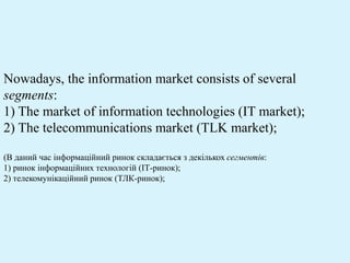 Nowadays, the information market consists of several
segments:
1) The market of information technologies (IT market);
2) The telecommunications market (TLK market);
(В даний час інформаційний ринок складається з декількох сегментів:
1) ринок інформаційних технологій (ІТ-ринок);
2) телекомунікаційний ринок (ТЛК-ринок);
 