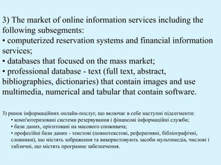3) The market of online information services including the
following subsegments:
• computerized reservation systems and financial information
services;
• databases that focused on the mass market;
• professional database - text (full text, abstract,
bibliographies, dictionaries) that contain images and use
multimedia, numerical and tabular that contain software.
3) ринок інформаційних онлайн-послуг, що включає в себе наступні підсегменти:
• комп'ютеризовані системи резервування і фінансові інформаційні служби;
• бази даних, орієнтовані на масового споживача;
• професійні бази даних - текстові (повнотекстові, реферативні, бібліографічні,
словники), що містять зображення та використовують засоби мультимедіа, числові і
табличні, що містять програмне забезпечення.
 