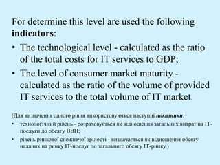 For determine this level are used the following
indicators:
• The technological level - calculated as the ratio
of the total costs for IT services to GDP;
• The level of consumer market maturity -
calculated as the ratio of the volume of provided
IT services to the total volume of IT market.
(Для визначення даного рівня використовуються наступні показники:
• технологічний рівень - розраховується як відношення загальних витрат на ІТ-
послуги до обсягу ВВП;
• рівень ринкової споживчої зрілості - визначається як відношення обсягу
наданих на ринку ІТ-послуг до загального обсягу ІТ-ринку.)
 