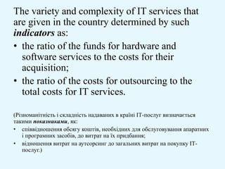 The variety and complexity of IT services that
are given in the country determined by such
indicators as:
• the ratio of the funds for hardware and
software services to the costs for their
acquisition;
• the ratio of the costs for outsourcing to the
total costs for IT services.
(Різноманітність і складність надаваних в країні ІТ-послуг визначається
такими показниками, як:
• співвідношення обсягу коштів, необхідних для обслуговування апаратних
і програмних засобів, до витрат на їх придбання;
• відношення витрат на аутсорсинг до загальних витрат на покупку ІТ-
послуг.)
 