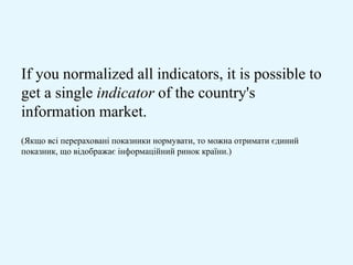 If you normalized all indicators, it is possible to
get a single indicator of the country's
information market.
(Якщо всі перераховані показники нормувати, то можна отримати єдиний
показник, що відображає інформаційний ринок країни.)
 