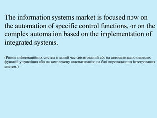 The information systems market is focused now on
the automation of specific control functions, or on the
complex automation based on the implementation of
integrated systems.
(Ринок інформаційних систем в даний час орієнтований або на автоматизацію окремих
функцій управління або на комплексну автоматизацію на базі впровадження інтегрованих
систем.)
 