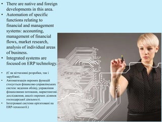 • There are native and foreign
developments in this area.
• Automation of specific
functions relating to
financial and management
systems: accounting,
management of financial
flows, market research,
analysis of individual areas
of business.
• Integrated systems are
focused on ERP technology.
• (Є як вітчизняні розробки, так і
зарубіжні.
• Автоматизація окремих функцій
стосується фінансово-управлінських
систем: ведення обліку, управління
фінансовими потоками, маркетингові
дослідження, аналіз окремих ділянок
господарської діяльності.
• Інтегровані системи орієнтовані на
ЕRР-технології.)
 