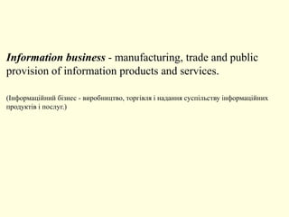 Information business - manufacturing, trade and public
provision of information products and services.
(Інформаційний бізнес - виробництво, торгівля і надання суспільству інформаційних
продуктів і послуг.)
 