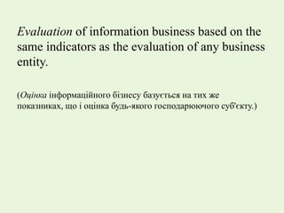 Evaluation of information business based on the
same indicators as the evaluation of any business
entity.
(Оцінка інформаційного бізнесу базується на тих же
показниках, що і оцінка будь-якого господарюючого суб'єкту.)
 