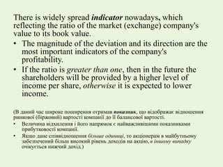 There is widely spread indicator nowadays, which
reflecting the ratio of the market (exchange) company's
value to its book value.
• The magnitude of the deviation and its direction are the
most important indicators of the company's
profitability.
• If the ratio is greater than one, then in the future the
shareholders will be provided by a higher level of
income per share, otherwise it is expected to lower
income.
(В даний час широке поширення отримав показник, що відображає відношення
ринкової (біржовий) вартості компанії до її балансової вартості.
• Величина відхилення і його напрямок є найважливішими показниками
прибутковості компанії.
• Якщо дане співвідношення більше одиниці, то акціонерам в майбутньому
забезпечений більш високий рівень доходів на акцію, в іншому випадку
очікується нижчий дохід.)
 