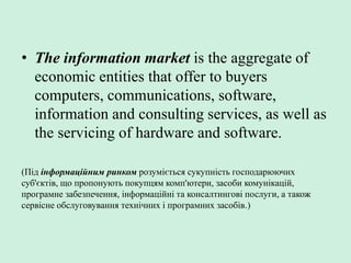 • The information market is the aggregate of
economic entities that offer to buyers
computers, communications, software,
information and consulting services, as well as
the servicing of hardware and software.
(Під інформаційним ринком розуміється сукупність господарюючих
суб'єктів, що пропонують покупцям комп'ютери, засоби комунікацій,
програмне забезпечення, інформаційні та консалтингові послуги, а також
сервісне обслуговування технічних і програмних засобів.)
 