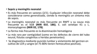 • Sepsis y meningitis neonatal
• Es más frecuente en varones (2/1). Cualquier infección neonatal debe
considerarse como generalizada, siendo la meningitis un síntoma más
de sepsis.
• La meningitis neonatal es más frecuente en RNPT y su causa más
frecuente es el SGB (MIR 01F, 186), E. coli serotipo K1 y L.
monocytogenes (MIR 02, 178).
• La forma más frecuente es la diseminación hematógena
• La más rara por contigüidad (como en los defectos de cierre del tubo
neural, fístulas congénitas o heridas penetrantes).
• Se diagnostica mediante punción lumbar y aislamiento del germen en
cultivo de LCR y sangre (el 75-80% tienen hemocultivo positivo).
 