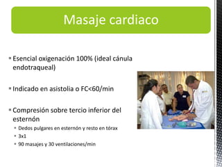 Masaje cardiaco
Esencial oxigenación 100% (ideal cánula
endotraqueal)
Indicado en asistolia o FC<60/min
Compresión sobre tercio inferior del
esternón
 Dedos pulgares en esternón y resto en tórax
 3x1
 90 masajes y 30 ventilaciones/min
 