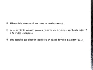  El bebe debe ser evaluado entre dos tomas de alimento,
 en un ambiente tranquilo, con penumbra y a una temperatura ambiente entre 22
a 27 grados centígrados,
 Será deseable que el recién nacido esté en estado de vigilia (Brazelton– 1973)
 