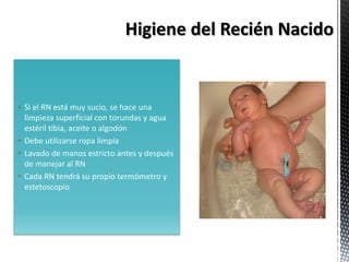  Si el RN está muy sucio, se hace una
limpieza superficial con torundas y agua
estéril tibia, aceite o algodón
 Debe utilizarse ropa limpia
 Lavado de manos estricto antes y después
de manejar al RN
 Cada RN tendrá su propio termómetro y
estetoscopio
 