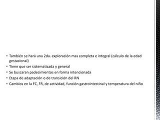  También se hará una 2da. exploración mas completa e integral (cálculo de la edad
gestacional)
 Tiene que ser sistematizada y general
 Se buscaran padecimientos en forma intencionada
 Etapa de adaptación o de transición del RN
 Cambios en la FC, FR, de actividad, función gastrointestinal y temperatura del niño
 