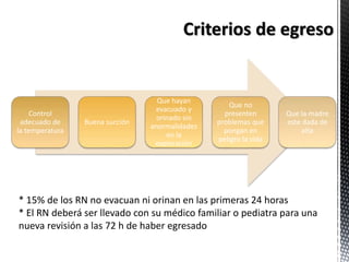 Control
adecuado de
la temperatura
Buena succión
Que hayan
evacuado y
orinado sin
anormalidades
en la
exploración
Que no
presenten
problemas que
pongan en
peligro la vida
Que la madre
este dada de
alta
* 15% de los RN no evacuan ni orinan en las primeras 24 horas
* El RN deberá ser llevado con su médico familiar o pediatra para una
nueva revisión a las 72 h de haber egresado
 
