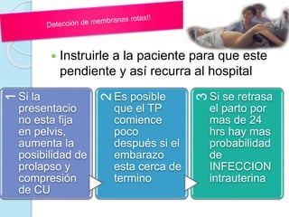  Instruirle a la paciente para que este
pendiente y así recurra al hospital
1
Si la
presentacio
no esta fija
en pelvis,
aumenta la
posibilidad de
prolapso y
compresión
de CU
2
Es posible
que el TP
comience
poco
después si el
embarazo
esta cerca de
termino
3
Si se retrasa
el parto por
mas de 24
hrs hay mas
probabilidad
de
INFECCION
intrauterina
 