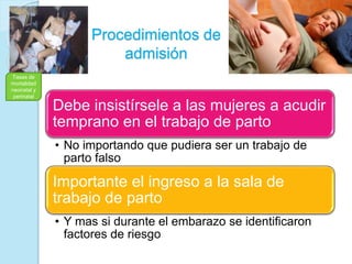Procedimientos de
admisión
Debe insistírsele a las mujeres a acudir
temprano en el trabajo de parto
• No importando que pudiera ser un trabajo de
parto falso
Importante el ingreso a la sala de
trabajo de parto
• Y mas si durante el embarazo se identificaron
factores de riesgo
Tasas de
mortalidad
neonatal y
perinatal
 