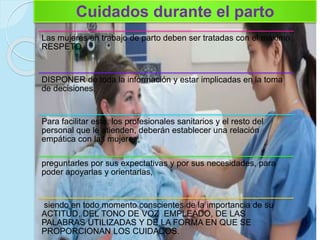 Cuidados durante el parto
Las mujeres en trabajo de parto deben ser tratadas con el máximo
RESPETO
DISPONER de toda la información y estar implicadas en la toma
de decisiones.
Para facilitar esto, los profesionales sanitarios y el resto del
personal que le atienden, deberán establecer una relación
empática con las mujeres,
preguntarles por sus expectativas y por sus necesidades, para
poder apoyarlas y orientarlas,
siendo en todo momento conscientes de la importancia de su
ACTITUD, DEL TONO DE VOZ EMPLEADO, DE LAS
PALABRAS UTILIZADAS Y DE LA FORMA EN QUE SE
PROPORCIONAN LOS CUIDADOS.
 