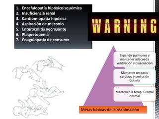 Expandir pulmones y
mantener adecuada
ventilación y oxigenación
Mantener un gasto
cardiaco y perfusión
óptima
Mantener la temp. Central
normal
Metas básicas de la reanimación
1. Encefalopatía hipóxicoisquémica
2. Insuficiencia renal
3. Cardiomiopatía hipóxica
4. Aspiración de meconio
5. Enterocolitis necrosante
6. Plaquetopenia
7. Coagulopatía de consumo
 