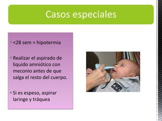 Casos especiales
<28 sem = hipotermia
Realizar el aspirado de
liquido amniótico con
meconio antes de que
salga el resto del cuerpo.
Si es espeso, aspirar
laringe y tráquea
 