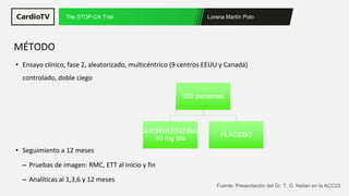 Lorena Martín Polo
The STOP-CA Trial
Fuente: Presentación del Dr. T. G. Neilan en la ACC23
• Ensayo clínico, fase 2, aleatorizado, multicéntrico (9 centros EEUU y Canadá)
controlado, doble ciego
• Seguimiento a 12 meses
– Pruebas de imagen: RMC, ETT al inicio y fin
– Analíticas al 1,3,6 y 12 meses
MÉTODO
300 pacientes
ATORVASTATINA
40 mg día
PLACEBO
 