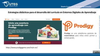 Queda
expresamente
prohibida
la
reproducción
total
o
parcial
de
este
contenido
Estrategias didácticas para el desarrollo del currículo en Entornos Digitales de Aprendizaje
https://www.prodigygame.com/main-en/
Prodigy es una plataforma gratuita de
matemáticas para niños entre primer y
octavo grado.
Diseño Curricular en los Entornos Virtuales
 