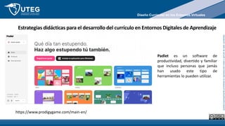 Queda
expresamente
prohibida
la
reproducción
total
o
parcial
de
este
contenido
Estrategias didácticas para el desarrollo del currículo en Entornos Digitales de Aprendizaje
https://www.prodigygame.com/main-en/
Padlet es un software de
productividad, divertido y familiar
que incluso personas que jamás
han usado este tipo de
herramientas lo pueden utilizar.
Diseño Curricular en los Entornos Virtuales
 