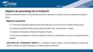 Objetivo de aprendizaje de la Unidad IV:
Estudiar los diferentes medios y recursos didácticos para ser utilizados en el diseño curricular y aplicados en el aula de
clases.
Objetivos específicos
4.1 Conocer las estrategias didácticas para el desarrollo del currículo en Entornos Virtuales de Aprendizaje
4.2 Analizar los ejemplos de Recursos Educativos Virtuales. Usos, características y ventajas
4.3 Estudiar las Tendencias en Recursos Educativos Virtuales
4.4 Conocer las perspectivas y retos de la educación virtual por la incorporación y uso de los recursos educativos
digitales
RESULTADO DEL APRENDIZAJE UNIDAD IV: El estudiante conoce medios y recursos didácticos virtuales para
realizar un diseño curricular enmarcado en un modelo híbrido de educación.
Diseño Curricular en los Entornos Virtuales
 