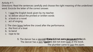 Activity # 1.
Directions: Read the sentences carefully and choose the right meaning of the underlined
word. Encircle the letter of the correct answer.
1. I read the English book given by my teacher.
a. to deliver aloud the printed or written words
b. a book or a novel
c. act of singing
2. The class bows before the crowd after the performance.
a. the front of a boat
b. to bend
c. rope to tie
3. The plumber came to connect the
pipes.
The plumber came to join the pipes.
4. He did not even glance at the book.
He did not even look at the book.
5. The dancer has a slender figure.
The dancer has a slim figure.
 