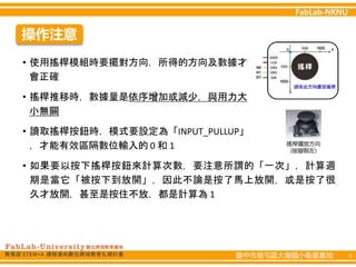臺中市南屯區大墩國小衛星基地 6
操作注意
• 使用搖桿模組時要擺對方向，所得的方向及數據才
會正確
• 搖桿推移時，數據量是依序增加或減少，與用力大
小無關
• 讀取搖桿按鈕時，模式要設定為「INPUT_PULLUP」
，才能有效區隔數位輸入的 0 和 1
• 如果要以按下搖桿按鈕來計算次數，要注意所謂的「一次」，計算週
期是當它「被按下到放開」，因此不論是按了馬上放開，或是按了很
久才放開，甚至是按住不放，都是計算為 1
 