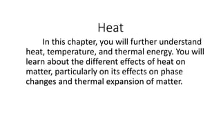Heat
In this chapter, you will further understand
heat, temperature, and thermal energy. You will
learn about the different effects of heat on
matter, particularly on its effects on phase
changes and thermal expansion of matter.
 