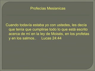 Cuando todavía estaba yo con ustedes, les decía
que tenía que cumplirse todo lo que está escrito
acerca de mí en la ley de Moisés, en los profetas
y en los salmos.. Lucas 24:44
Profecías Mesianicas
 