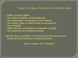  Haber nacido en Belén
 Ser criado en Galilea, cerca de Nazaret
 Ser despreciado y rechazado por los hombres
 Ser manso y estar en silencio ante sus acusadores
 Ser crucificado
 Haber dividido sus vestiduras y sortearlas en juego
 Ser traicionado por 30 piezas de plata
Todo esto fue un accidente, o todo esto fue el plan de que por la
Pasión de Cristo perdonara nuestros pecados?
Jesús: Hombre, mito o Mesías?
 