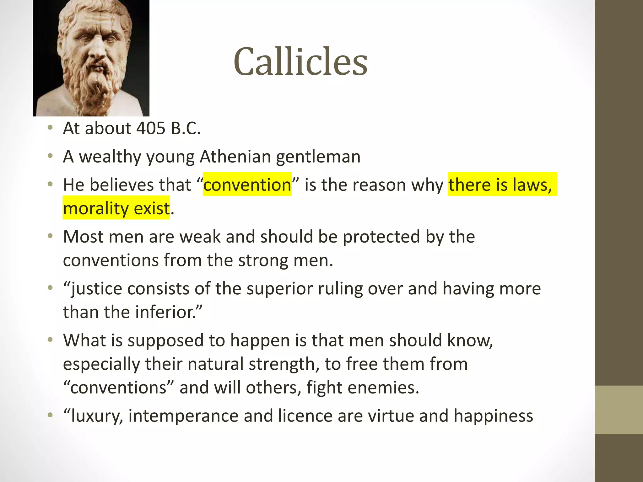 Callicles
• At about 405 B.C.
• A wealthy young Athenian gentleman
• He believes that “convention” is the reason why there is laws,
morality exist.
• Most men are weak and should be protected by the
conventions from the strong men.
• “justice consists of the superior ruling over and having more
than the inferior.”
• What is supposed to happen is that men should know,
especially their natural strength, to free them from
“conventions” and will others, fight enemies.
• “luxury, intemperance and licence are virtue and happiness
 
