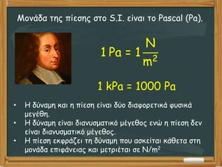 Μονάδα της πίεσης στο S.I. είναι το Pascal (Pa).
1 Pa = 1
N
m2
1 kPa = 1000 Pa
• Η δύναμη και η πίεση είναι δύο διαφορετικά φυσικά
μεγέθη.
• Η δύναμη είναι διανυσματικό μέγεθος ενώ η πίεση δεν
είναι διανυσματικό μέγεθος.
• Η πίεση εκφράζει τη δύναμη που ασκείται κάθετα στη
μονάδα επιφάνειας και μετριέται σε N/m2
 