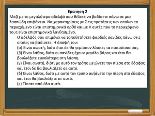 Ερώτηση 2
Μαζί με το μεγαλύτερο αδελφό σου θέλετε να βαδίσετε πάνω σε μια
λασπώδη επιφάνεια. Να χαρακτηρίσεις με Σ τις προτάσεις των οποίων το
περιεχόμενο είναι επιστημονικά ορθό και με Λ αυτές που το περιεχόμενο
τους είναι επιστημονικά λανθασμένο.
Ο αδελφός σου επιμένει να τοποθετήσετε φαρδιές σανίδες πάνω στις
οποίες να βαδίσετε. Η άποψή του:
(α) Είναι σωστή, διότι έτσι δε θα γεμίσουν λάσπες τα παπούτσια σας.
(β) Είναι λάθος, διότι οι σανίδες έχουν μεγάλο βάρος και έτσι θα
βουλιάξετε ευκολότερα στη λάσπη.
(γ) Είναι σωστή, διότι με αυτό τον τρόπο μειώνετε την πίεση στο έδαφος
και έτσι δε θα βουλιάξετε σε αυτό.
(δ) Είναι λάθος, διότι με αυτό τον τρόπο αυξάνετε την πίεση στο έδαφος
και έτσι θα βουλιάξετε σε αυτό.
(ε) Τίποτε από όλα αυτά.
 