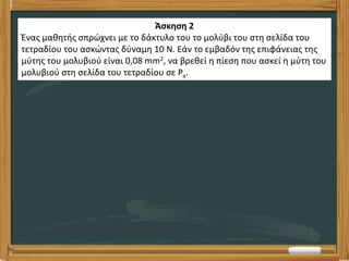Άσκηση 2
Ένας μαθητής σπρώχνει με το δάκτυλο του το μολύβι του στη σελίδα του
τετραδίου του ασκώντας δύναμη 10 Ν. Εάν το εμβαδόν της επιφάνειας της
μύτης του μολυβιού είναι 0,08 mm2, να βρεθεί η πίεση που ασκεί η μύτη του
μολυβιού στη σελίδα του τετραδίου σε Pa.
 