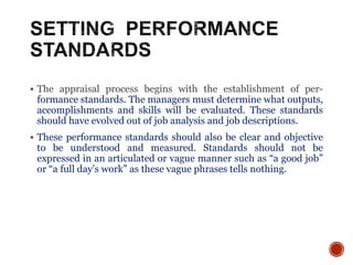  The appraisal process begins with the establishment of per-
formance standards. The managers must determine what outputs,
accomplishments and skills will be evaluated. These standards
should have evolved out of job analysis and job descriptions.
 These performance standards should also be clear and objective
to be understood and measured. Standards should not be
expressed in an articulated or vague manner such as “a good job”
or “a full day’s work” as these vague phrases tells nothing.
 