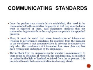  Once the performance standards are established, this need to be
communicated to the respective employees so that they come to know
what is expected of them. Past experience indicates that not
communicating standards to the employees compounds the appraisal
problem.
 Here, it must be noted that mere transference of information
(relating to performance standards, for example) from the manager
to the employees is not communication It becomes communication
only when the transference of information has taken place and has
been received and understood by the employees’.
 The feedback from the employees on the standards communicated to
them must be obtained. If required, the standards may be modified
or revised in the light of feedback obtained from the employees. It is
important to note that communication is a two-way street.
 