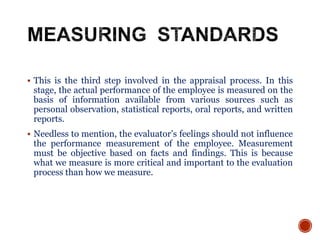  This is the third step involved in the appraisal process. In this
stage, the actual performance of the employee is measured on the
basis of information available from various sources such as
personal observation, statistical reports, oral reports, and written
reports.
 Needless to mention, the evaluator’s feelings should not influence
the performance measurement of the employee. Measurement
must be objective based on facts and findings. This is because
what we measure is more critical and important to the evaluation
process than how we measure.
 