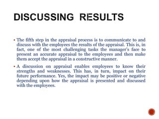  The fifth step in the appraisal process is to communicate to and
discuss with the employees the results of the appraisal. This is, in
fact, one of the most challenging tasks the manager’s face to
present an accurate appraisal to the employees and then make
them accept the appraisal in a constructive manner.
 A discussion on appraisal enables employees to know their
strengths and weaknesses. This has, in turn, impact on their
future performance. Yes, the impact may be positive or negative
depending upon how the appraisal is presented and discussed
with the employees.
 