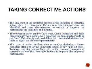  The final step in the appraisal process is the initiation of corrective
action when it is necessary. The areas needing improvement are
identified and then, the measures to correct or improve the
performance are identified and initiated.
 The corrective action can be of two types. One is immediate and deals
predominantly with symptoms. This action is often called as “putting
out fires.” The other is basic and delves into causes of deviations and
seeks to adjust the difference permanently.
 This type of action involves time to analyse deviations. Hence,
managers often opt for the immediate action, or say, “put out fires”.
Training, coaching, counselling, etc. is the common examples of
corrective actions that managers initiate to improve the employee
performance.
 