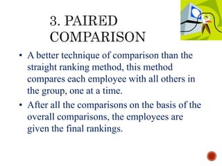 • A better technique of comparison than the
straight ranking method, this method
compares each employee with all others in
the group, one at a time.
• After all the comparisons on the basis of the
overall comparisons, the employees are
given the final rankings.
 
