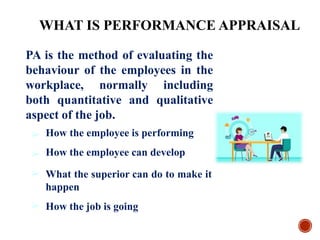 PA is the method of evaluating the
behaviour of the employees in the
workplace, normally including
both quantitative and qualitative
aspect of the job.
➢
➢
➢
How the employee is performing
How the employee can develop
What the superior can do to make it
happen
➢ How the job is going
WHAT IS PERFORMANCE APPRAISAL
 