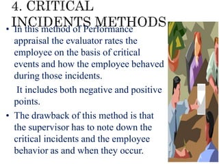 • In this method of Performance
appraisal the evaluator rates the
employee on the basis of critical
events and how the employee behaved
during those incidents.
• It includes both negative and positive
points.
• The drawback of this method is that
the supervisor has to note down the
critical incidents and the employee
behavior as and when they occur.
 