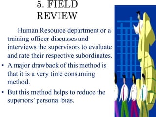 • In this method, a senior member of
the Human Resource department or a
training officer discusses and
interviews the supervisors to evaluate
and rate their respective subordinates.
• A major drawback of this method is
that it is a very time consuming
method.
• But this method helps to reduce the
superiors’personal bias.
 