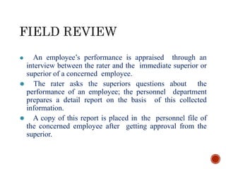 ⚫ An employee’s performance is appraised through an
interview between the rater and the immediate superior or
superior of a concerned employee.
⚫ The rater asks the superiors questions about the
performance of an employee; the personnel department
prepares a detail report on the basis of this collected
information.
⚫ A copy of this report is placed in the personnel file of
the concerned employee after getting approval from the
superior.
 