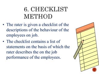 • The rater is given a checklist of the
descriptions of the behaviour of the
employees on job.
• The checklist contains a list of
statements on the basis of which the
rater describes the on the job
performance of the employees.
 