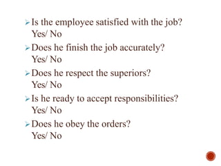 Is the employee satisfied with the job?
Yes/ No
Does he finish the job accurately?
Yes/ No
Does he respect the superiors?
Yes/ No
Is he ready to accept responsibilities?
Yes/ No
Does he obey the orders?
Yes/ No
 