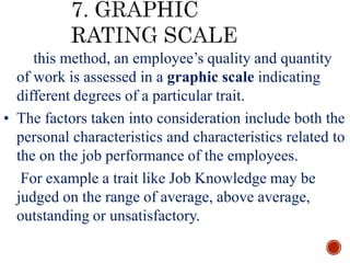 • In this method, an employee’s quality and quantity
of work is assessed in a graphic scale indicating
different degrees of a particular trait.
• The factors taken into consideration include both the
personal characteristics and characteristics related to
the on the job performance of the employees.
• For example a trait like Job Knowledge may be
judged on the range of average, above average,
outstanding or unsatisfactory.
 